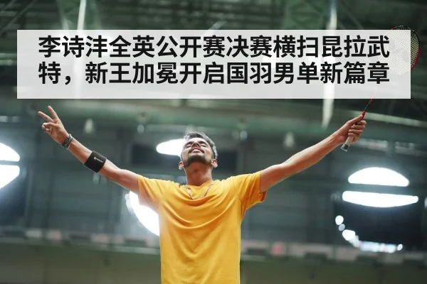 李诗沣全英公开赛决赛横扫昆拉武特，新王加冕开启国羽男单新篇章