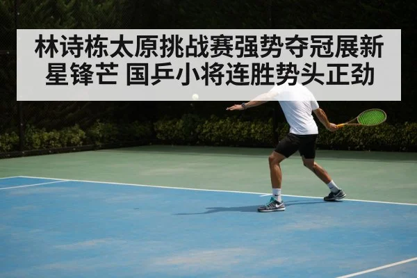 林诗栋太原挑战赛强势夺冠展新星锋芒 国乒小将连胜势头正劲