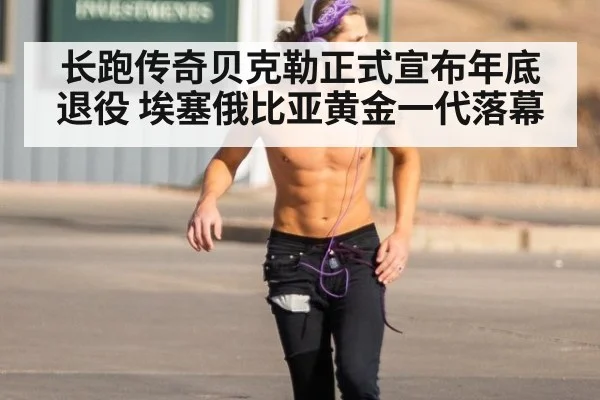 长跑传奇贝克勒正式宣布年底退役 埃塞俄比亚黄金一代落幕