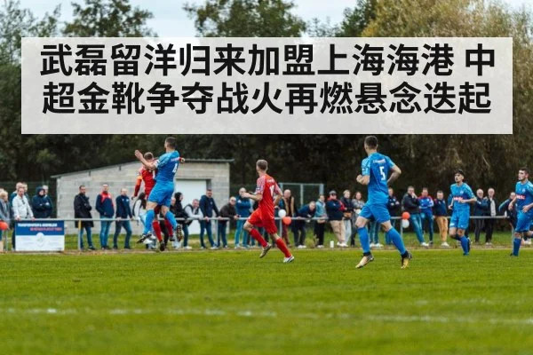 武磊留洋归来加盟上海海港 中超金靴争夺战火再燃悬念迭起