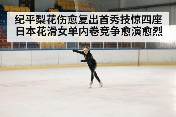 纪平梨花伤愈复出首秀技惊四座日本花滑女单内卷竞争愈演愈烈