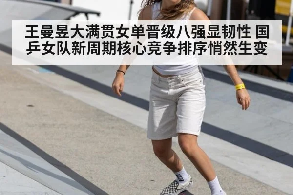 王曼昱大满贯女单晋级八强显韧性 国乒女队新周期核心竞争排序悄然生变
